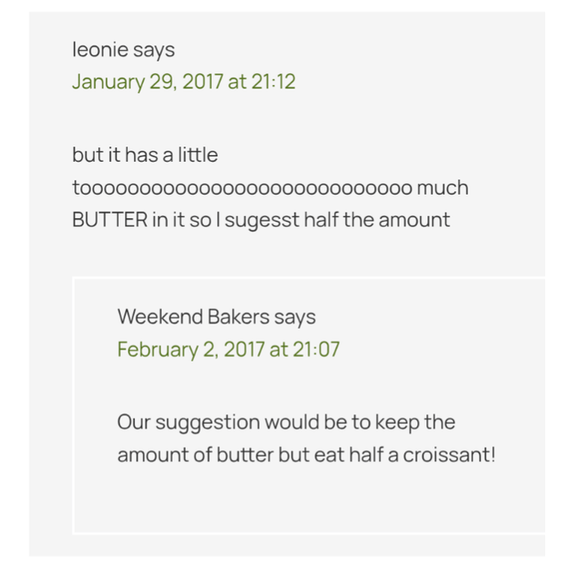leonie says January 29, 2017 at 21:12 but it has a little to000000000000000000000000000 much BUTTER in it so I sugesst half the amount Weekend Bakers says February 2, 2017 at 21:07 Our suggestion would be to keep the amount of butter but eat half a croissant!