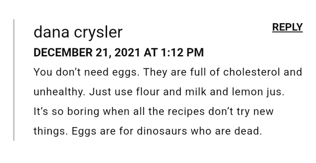 dana crysler DECEMBER 21, 2021 AT 1:12 PM REPLY You don't need eggs. They are full of cholesterol and unhealthy. Just use flour and milk and lemon jus. It's so boring when all the recipes don't try new things. Eggs are for dinosaurs who are dead.