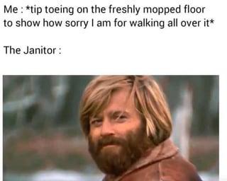 Me: *tip toeing on the freshly mopped floor to show how sorry I am for walking all over it* The Janitor: