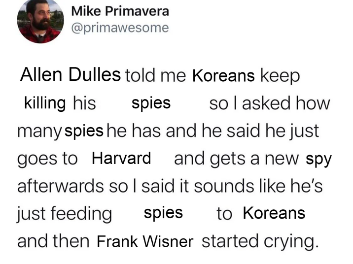 Mike Primavera @primawesome Allen Dulles told me Koreans keep killing his spies so I asked how many spies he has and he said he just goes to Harvard and gets a new spy afterwards so I said it sounds like he's just feeding spies to Koreans and then Frank Wisner started crying.