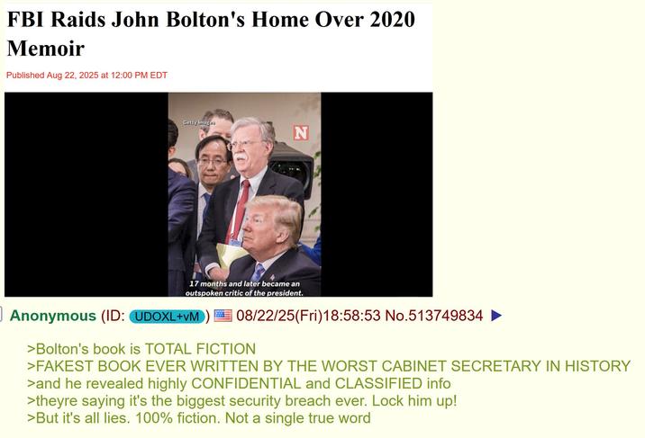 FBI Raids John Bolton's Home Over 2020 Memoir Published Aug 22, 2025 at 12:00 PM EDT Getty Images N 17 months and later became an outspoken critic of the president. Anonymous (ID: UDOXL+VM 08/22/25(Fri)18:58:53 No.513749834 ► >Bolton's book is TOTAL FICTION >FAKEST BOOK EVER WRITTEN BY THE WORST CABINET SECRETARY IN HISTORY >and he revealed highly CONFIDENTIAL and CLASSIFIED info >theyre saying it's the biggest security breach ever. Lock him up! >But it's all lies. 100% fiction. Not a single true word