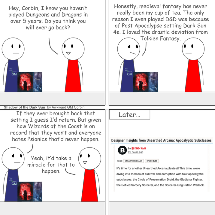 Hey, Corbin, I know you haven't played Dungeons and Dragons in over 5 years. Do you think you will ever go back? Honestly, medieval fantasy has never really been my cup of tea. The only reason I even played D&D was because of Post Apocalypse setting Dark Sun 4e. I loved the drastic deviation from Tolkien Fantasy. The GM The GM Shadow of the Dark Sun by Awkward GM Corbin If they ever brought back that setting I guess I'd return. But given how Wizards of the Coast is on record that they won't and everyone hates Psionics that'd never happen. The GM Yeah, it'd take a miracle for that to happen. Later... Designer Insights from Unearthed Arcana: Apocalyptic Subclasses B by B DND Staff 23 hours ago Tags: UNEARTHED ARCANA STUDIO BLOG It's time for another Unearthed Arcana playtest! This time, we're diving into themes of survival and corruption with four apocalyptic subclasses: the Circle of Preservation Druid, the Gladiator Fighter, the Defiled Sorcery Sorcerer, and the Sorcerer-King Patron Warlock.