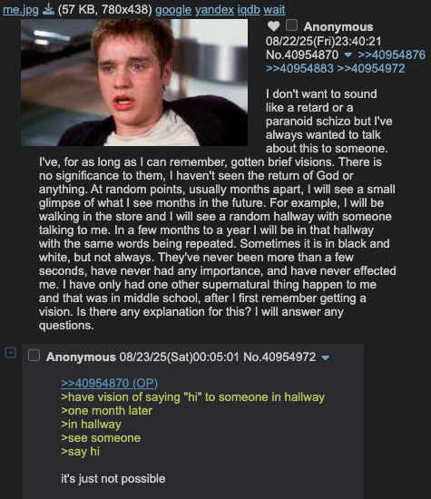 me.jpg (57 KB, 780x438) google yandex iqdb wait 0 ப Anonymous 08/22/25(Fri)23:40:21 No.40954870 >>40954876 >>40954883 >>40954972 I don't want to sound like a retard or a paranoid schizo but I've always wanted to talk about this to someone. I've, for as long as I can remember, gotten brief visions. There is no significance to them, I haven't seen the return of God or anything. At random points, usually months apart, I will see a small glimpse of what I see months in the future. For example, I will be walking in the store and I will see a random hallway with someone talking to me. In a few months to a year I will be in that hallway with the same words being repeated. Sometimes it is in black and white, but not always. They've never been more than a few seconds, have never had any importance, and have never effected me. I have only had one other supernatural thing happen to me and that was in middle school, after I first remember getting a vision. Is there any explanation for this? I will answer any questions. Anonymous 08/23/25(Sat)00:05:01 No.40954972 ▼ >>40954870 (OP) >have vision of saying "hi" to someone in hallway >one month later >in hallway >see someone >say hi it's just not possible