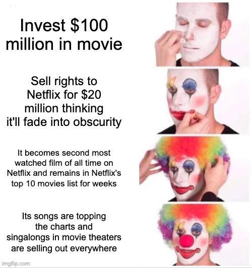 Invest $100 million in movie Sell rights to Netflix for $20 million thinking it'll fade into obscurity It becomes second most watched film of all time on Netflix and remains in Netflix's top 10 movies list for weeks Its songs are topping the charts and singalongs in movie theaters are selling out everywhere imgflip.com