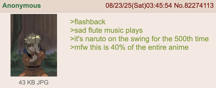 Anonymous 43 KB JPG 08/23/25(Sat)03:45:54 No.82274113 >flashback >sad flute music plays >it's naruto on the swing for the 500th time >mfw this is 40% of the entire anime
