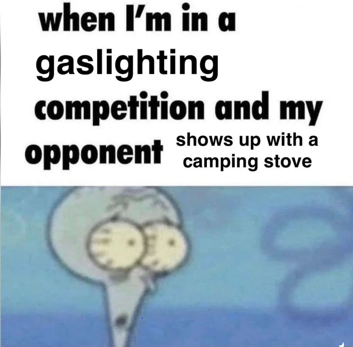 when I'm in a gaslighting competition and my shows up with a opponent camping stove