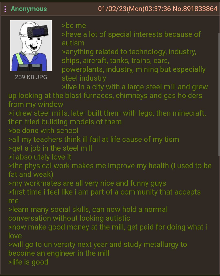: Anonymous 239 KB JPG >be me 01/02/23(Mon)03:37:36 No. 891833864 >have a lot of special interests because of autism >anything related to technology, industry, ships, aircraft, tanks, trains, cars, powerplants, industry, mining but especially steel industry >live in a city with a large steel mill and grew up looking at the blast furnaces, chimneys and gas holders from my window >i drew steel mills, later built them with lego, then minecraft, then tried building models of them >be done with school >all my teachers think ill fail at life cause of my tism >get a job in the steel mill >i absolutely love it >the physical work makes me improve my health (i used to be fat and weak) >my workmates are all very nice and funny guys >first time i feel like i am part of a community that accepts me >learn many social skills, can now hold a normal conversation without looking autistic >now make good money at the mill, get paid for doing what i love >will go to university next year and study metallurgy to become an engineer in the mill >life is good
