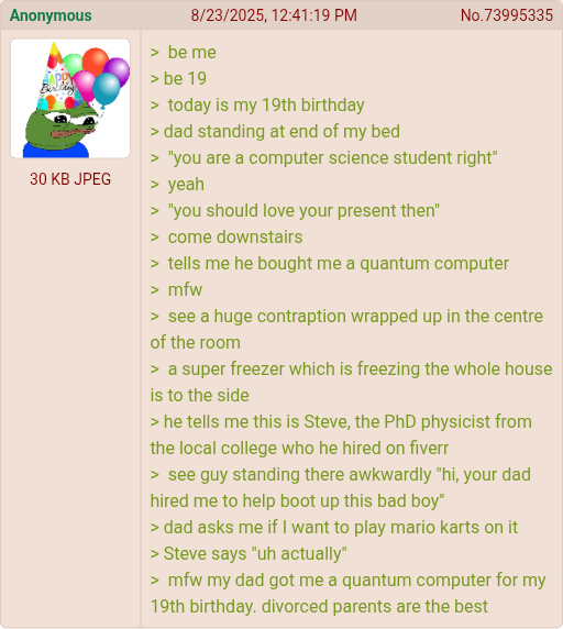 Anonymous 8/23/2025, 12:41:19 PM No.73995335 > be me > be 19 30 KB JPEG > today is my 19th birthday > dad standing at end of my bed "you are a computer science student right" > yeah > "you should love your present then" > come downstairs > tells me he bought me a quantum computer >mfw > see a huge contraption wrapped up in the centre of the room > a super freezer which is freezing the whole house is to the side > he tells me this is Steve, the PhD physicist from the local college who he hired on fiverr > see guy standing there awkwardly "hi, your dad hired me to help boot up this bad boy" > dad asks me if I want to play mario karts on it > Steve says "uh actually" >mfw my dad got me a quantum computer for my 19th birthday. divorced parents are the best