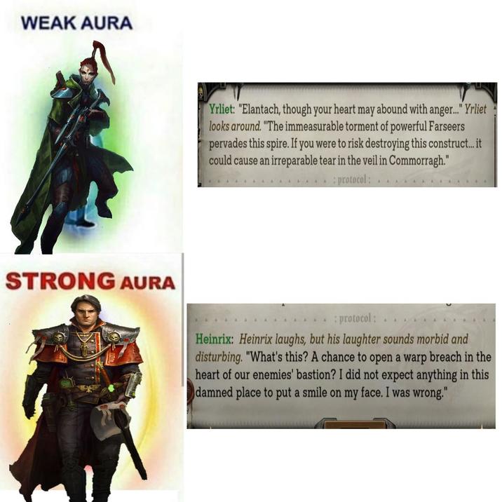 WEAK AURA STRONG AURA Yrliet: "Elantach, though your heart may abound with anger..." Yrliet looks around. "The immeasurable torment of powerful Farseers pervades this spire. If you were to risk destroying this construct... it could cause an irreparable tear in the veil in Commorragh." : protocol: : protocol: Heinrix: Heinrix laughs, but his laughter sounds morbid and disturbing. "What's this? A chance to open a warp breach in the heart of our enemies' bastion? I did not expect anything in this damned place to put a smile on my face. I was wrong."