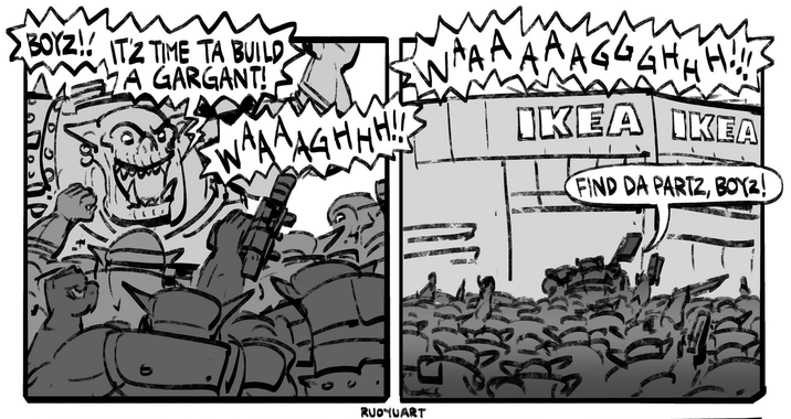 BOYZ! ITZ TIME TA BUILD A GARGANT! AGHHH!!! RUOчUART AAAGGGHHH!!! IKEA IKEA FIND DA PARTZ, BOYZ!