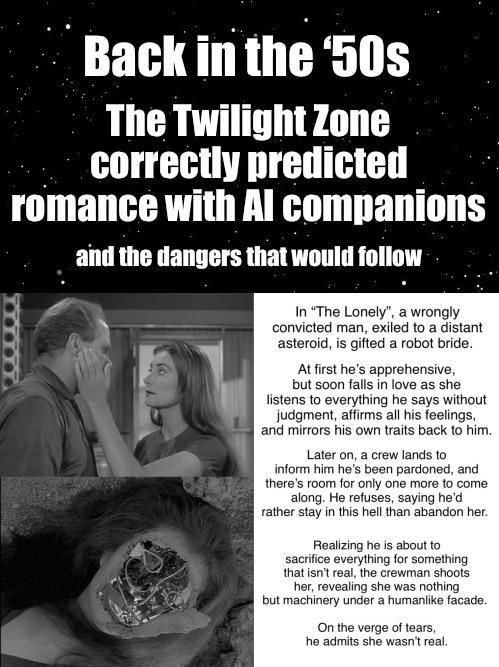 Back in the '50s The Twilight Zone correctly predicted romance with Al companions and the dangers that would follow In "The Lonely", a wrongly convicted man, exiled to a distant asteroid, is gifted a robot bride. At first he's apprehensive, but soon falls in love as she listens to everything he says without judgment, affirms all his feelings, and mirrors his own traits back to him. Later on, a crew lands to inform him he's been pardoned, and there's room for only one more to come along. He refuses, saying he'd rather stay in this hell than abandon her. Realizing he is about to sacrifice everything for something that isn't real, the crewman shoots her, revealing she was nothing. but machinery under a humanlike facade. On the verge of tears, he admits she wasn't real.