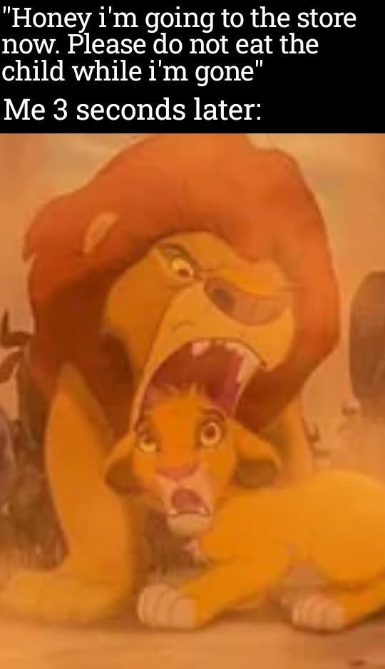 "Honey i'm going to the store now. Please do not eat the child while i'm gone" Me 3 seconds later: