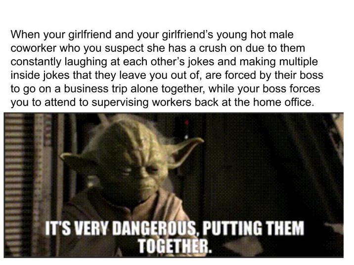 When your girlfriend and your girlfriend's young hot male coworker who you suspect she has a crush on due to them constantly laughing at each other's jokes and making multiple inside jokes that they leave you out of, are forced by their boss to go on a business trip alone together, while your boss forces you to attend to supervising workers back at the home office. IT'S VERY DANGEROUS, PUTTING THEM TOGETHER.