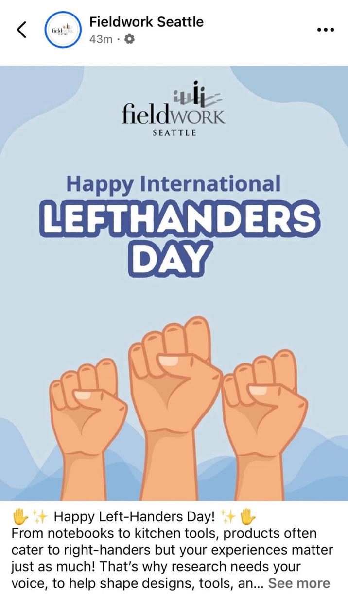< fieldwork Fieldwork Seattle 43m fieldWORK SEATTLE Happy International LEFTHANDERS DAY Happy Left-Handers Day! #& From notebooks to kitchen tools, products often cater to right-handers but your experiences matter just as much! That's why research needs your voice, to help shape designs, tools, an... See more