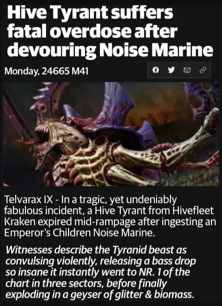 Hive Tyrant suffers fatal overdose after devouring Noise Marine Monday, 24665 M41 0 Telvarax IX - In a tragic, yet undeniably fabulous incident, a Hive Tyrant from Hivefleet Kraken expired mid-rampage after ingesting an Emperor's Children Noise Marine. Witnesses describe the Tyranid beast as convulsing violently, releasing a bass drop so insane it instantly went to NR. 1 of the chart in three sectors, before finally exploding in a geyser of glitter & biomass.