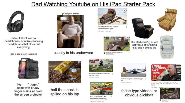 Dad Watching Youtube on His iPad Starter Pack (✗ "go ask your mother" either full volume no headphones, or noise canceling headphones that block out everything ipad is also at least 5 years old usually in his underwear Broken Deadlocked Vise - Perfect Restoration (I did it again) 7.3M views 5 years ago Will it run after 70 plus years 1933 dodge truck Jennings Motor sports 559K views 4 months ago CRAZY FISHING BAIT! 10KG MONSTER FISH!!! 24:13 SASIML ININ MONSTEER FIS 5:36 Nobody Believed This BAIT Could Catch a Fish... UNTIL NOW!! B HISTORY 1.6K views 2 days ago 38:45 the "dad chair" (you will get yelled at for sitting in it, and it smells like f) 8:46 5 MOST SHOCKING FAKE ITEMS H HISTORY big "rugged" case with crusty finger stains all over the screen protector half the snack is spilled on his lap GETS SMASHED 18:54 The First Tuskegee Ace of WWII | Dogfights (S2) 11K views 3 days ago 16:50 5 Fake Items That ALMOST Fooled the Pawn: Stars! 35K views 1 day and these type videos, or obvious clickbait FASTER THAN IT LOOKS! BEST OF SEMI-TRUCKS ROAD RAGE | Road Rage,... 18M views 4 years ago How Fast Can We Make This 113 Year Old Motorcycle Go Whats Theagh Time 27K wews-2 months ago i