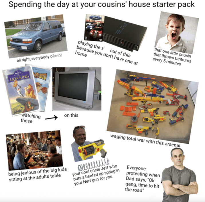 Spending the day at your cousins' house starter pack Ford PS2 playing the out of this because you don't have one at that one little cousin that throws tantrums every 5 minutes all right, everybody pile in! home LION KING watching these on this being jealous of the big kids sitting at the adults table waging total war with this arsenal your cool uncle Jeff who puts a beefed up spring in your Nerf gun for you Everyone protesting when Dad says, "Ok gang, time to hit the road" 23RF