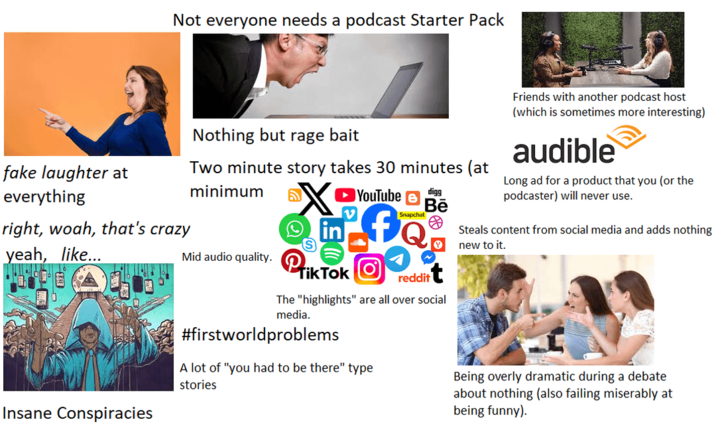 Not everyone needs a podcast Starter Pack fake laughter at everything right, woah, that's crazy yeah, like... Insane Conspiracies Nothing but rage bait Two minute story takes 30 minutes (at minimum [in] Mid audio quality. Tik Tok YouTube Snapchat reddit digg Bē The "highlights" are all over social media. #firstworldproblems A lot of "you had to be there" type stories Friends with another podcast host (which is sometimes more interesting) audible Long ad for a product that you (or the podcaster) will never use. Steals content from social media and adds nothing new to it. Being overly dramatic during a debate about nothing (also failing miserably at being funny).