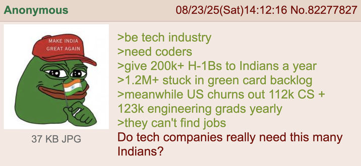 Anonymous MAKE INDIA GREAT AGAIN 37 KB JPG 08/23/25(Sat) 14:12:16 No.82277827 >be tech industry >need coders >give 200k+ H-1Bs to Indians a year >1.2M+ stuck in green card backlog >meanwhile US churns out 112k CS + 123k engineering grads yearly >they can't find jobs Do tech companies really need this many Indians?