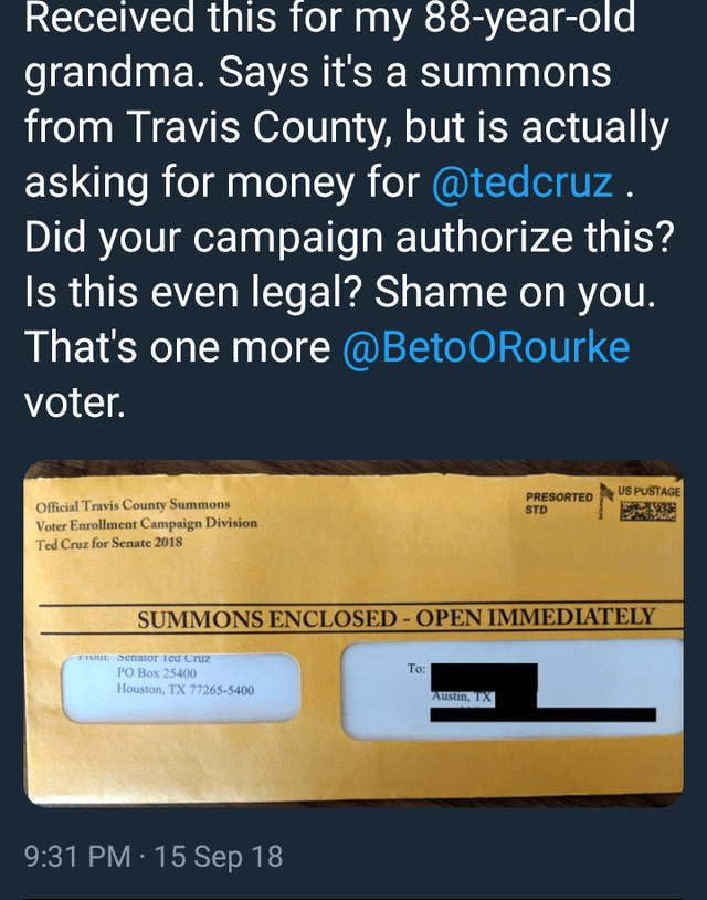 Received this for my 88-year-old grandma. Says it's a summons from Travis County, but is actually asking for money for @tedcruz. Did your campaign authorize this? Is this even legal? Shame on you. That's one more @BetoORourke voter. Official Travis County Summons Voter Enrollment Campaign Division Ted Cruz for Senate 2018 US PUSTAGE PRESORTED STD SUMMONS ENCLOSED - OPEN IMMEDIATELY FI Senator Ted Cruz PO Box 25400 Houston, TX 77265-5400 To: Austin, TX 9:31 PM 15 Sep 18