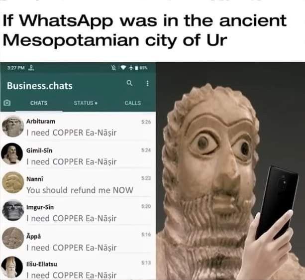 If WhatsApp was in the ancient Mesopotamian city of Ur 3:27 PM Business.chats CHATS STATUS. CALLS Arbituram I need COPPER Ea-Năşir Gimil-Sin I need COPPER Ea-Năşir Nanni You should refund me NOW Imgur-Sin 526 524 523 5:20 I need COPPER Ea-Nāşir Appå 516 I need COPPER Ea-Năşir Ilšu-Ellatsu I need COPPER Ea-Năsir 513