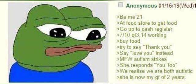 Anonymous 01/16/19(Wed)1 >Be me 21 >At food store to get food >Go up to cash register >7/10 qt3.14 working >buy food >try to say "Thank you" >Say "love you" instead >MFW autism strikes >She responds "You Too" >We realise we are both autistic >she is now my gf of 2 years.