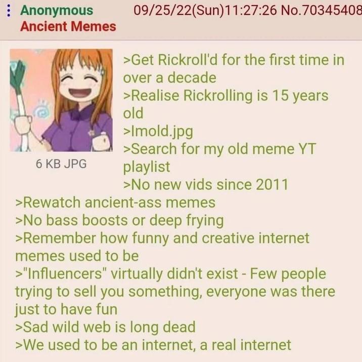 : Anonymous Ancient Memes 6 KB JPG 09/25/22(Sun)11:27:26 No. 70345408 >Get Rickroll'd for the first time in over a decade >Realise Rickrolling is 15 years old >Imold.jpg >Search for my old meme YT playlist >No new vids since 2011 >Rewatch ancient-ass memes >No bass boosts or deep frying >Remember how funny and creative internet memes used to be >"Influencers" virtually didn't exist - Few people trying to sell you something, everyone was there just to have fun >Sad wild web is long dead >We used to be an internet, a real internet