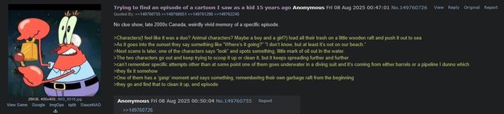 26KiB, 400x400, IMG_5015.jpg View Same Google ImgOps iqdb SauceNAO Trying to find an episode of a cartoon I saw as a kid 15 years ago Anonymous Fri 08 Aug 2025 00:47:01 No.149760726 View Reply Original Report Quoted By: >>149760755 >>149760851 >>149761298 >>149762245 No clue show, late 2000s Canada, weirdly vivid memory of a specific episode. >Characters(I feel like it was a duo? Animal characters? Maybe a boy and a girl?) load all their trash on a little wooden raft and push it out to sea >As it goes into the sunset they say something like "Where's it going?" "I don't know, but at least it's not on our beach." >Next scene is later, one of the characters says "look" and spots something, little mark of oil out in the water. >The two characters go out and keep trying to scoop it up or clean it, but it keeps spreading further and further >can't remember specific attempts other than at some point one of them goes underwater in a diving suit and it's coming from either barrels or a pipeline I dunno which >they fix it somehow >One of them has a 'gasp' moment and says something, remembering their own garbage raft from the beginning >they go and find that to clean it up, end episode Anonymous Fri 08 Aug 2025 00:50:04 No.149760755 Report >>149760726