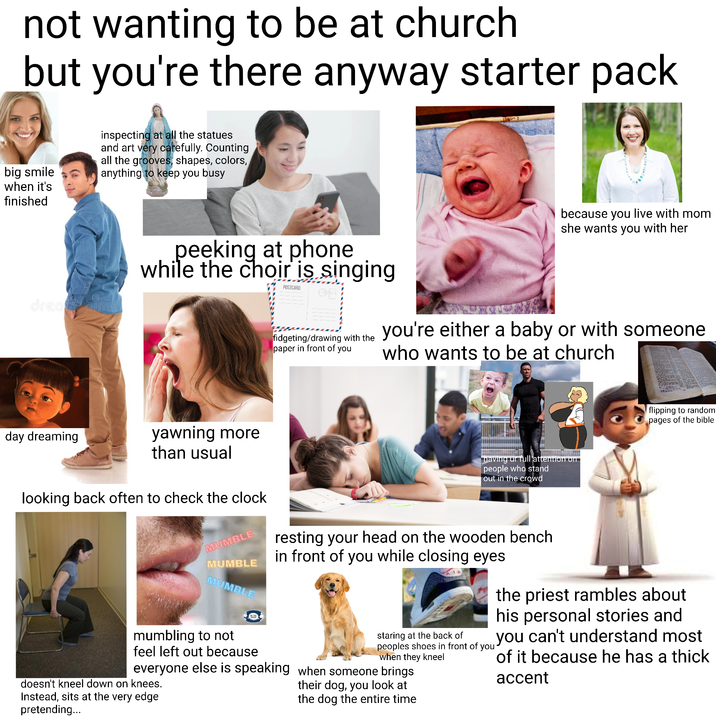 not wanting to be at church but you're there anyway starter pack big smile when it's finished inspecting at all the statues and art very carefully. Counting all the grooves, shapes, colors, anything to keep you busy dreambi because you live with mom she wants you with her peeking at phone while the choir is singing POSTCARD fidgeting/drawing with the you're either a baby or with someone who wants to be at church paper in front of you flipping to random pages of the bible day dreaming yawning more than usual looking back often to check the clock MUMBLE MUMBLE MUMBLE having ur full attention on people who stand out in the crowd resting your head on the wooden bench in front of you while closing eyes mumbling to not feel left out because everyone else is speaking doesn't kneel down on knees. Instead, sits at the very edge pretending... staring at the back of peoples shoes in front of you when they kneel when someone brings their dog, you look at the dog the entire time the priest rambles about his personal stories and you can't understand most of it because he has a thick accent