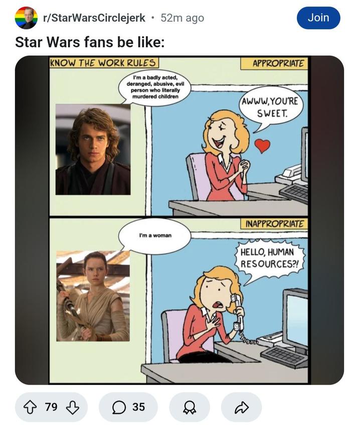 r/StarWarsCirclejerk ⚫52m ago Star Wars fans be like: KNOW THE WORK RULES I'm a badly acted, deranged, abusive, evil person who literally murdered children APPROPRIATE AWWW.YOU'RE SWEET. INAPPROPRIATE I'm a woman HELLO, HUMAN RESOURCES?! 79 ↓ ☐ 35 D Join