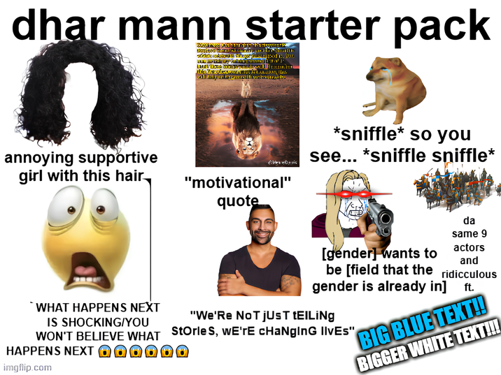 dhar mann starter pack Balitat Monto Arwinokiom Talkd. W mikey interna Neuschwu Alfadyentorusillivostmarks annoying supportive girl with this hair "motivational" quote *sniffle* so you see... *sniffle sniffle* WHAT HAPPENS NEXT IS SHOCKING/YOU da same 9 actors and [gender] wants to be [field that the ridiculous gender is already in] ft. "We'Re NOT JUST tElLiNg WON'T BELIEVE WHAT Storles, we're changing Ilves" HAPPENS NEXT imgflip.com BIG BLUE TEXT!! BIGGER WHITE TEXT!!!