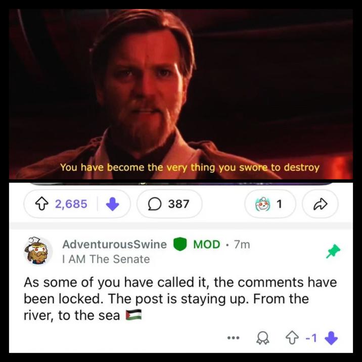 You have become the very thing you swore to destroy 2,685 ☐ 387 1 AdventurousSwine I AM The Senate MOD.7m As some of you have called it, the comments have been locked. The post is staying up. From the river, to the sea ☆ -1
