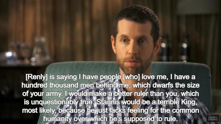 [Renly] is saying I have people [who] love me, I have a hundred thousand men behind me, which dwarfs the size of your army. I would make a better ruler than you, which is unquestionably true. Stannis would be a terrible King, most likely, because he just lacks feeling for the common humanity over which he's supposed to rule. GAME THRONES