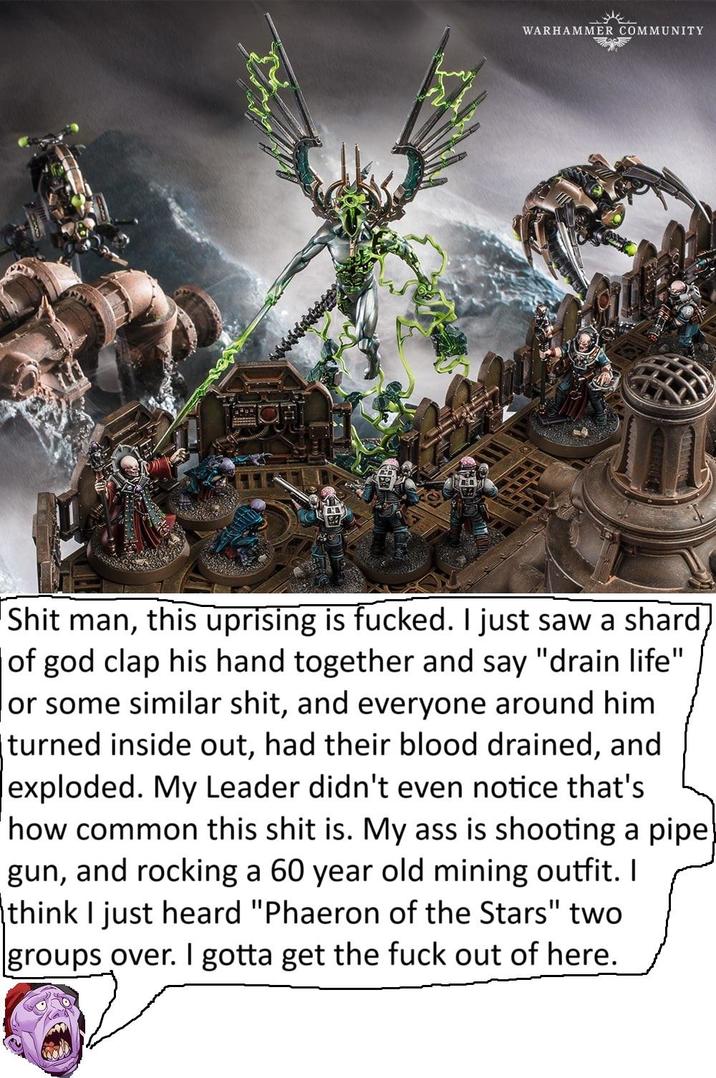WARHAMMER COMMUNITY S--- man, this uprising is f-----. I just saw a shard of god clap his hand together and say "drain life" or some similar s---, and everyone around him turned inside out, had their blood drained, and exploded. My Leader didn't even notice that's how common this s--- is. My ass is shooting a pipe gun, and rocking a 60 year old mining outfit. I think I just heard "Phaeron of the Stars" two groups over. I gotta get the f--- out of here.