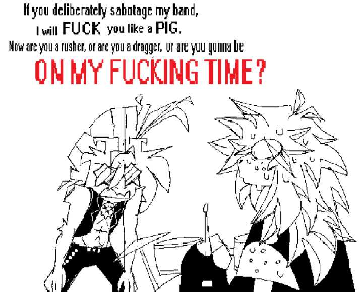 If you deliberately sabotage my band, I will F--- you like a PIG. Now are you a rusher, or are you a dragger, or are you gonna be ON MY F------ TIME?