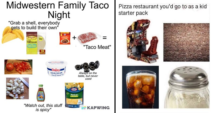 Midwestern Family Taco Family Taco Pizza restaurant you'd go to as a kid Night "Grab a shell, everybody gets to build their own" starter pack 10 + "Taco Meat" Daisy SOUR CREAM Always on the table, but never used "Watch out, this stuff is spicy" thing KAPWING DRIFT