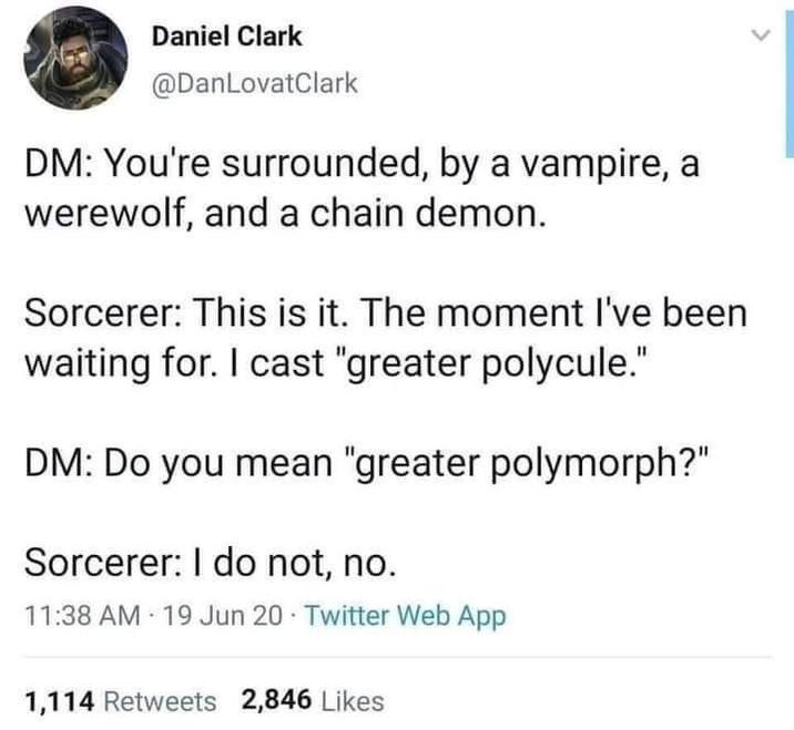 Daniel Clark @DanLovatClark DM: You're surrounded, by a vampire, a werewolf, and a chain demon. Sorcerer: This is it. The moment I've been waiting for. I cast "greater polycule." DM: Do you mean "greater polymorph?" Sorcerer: I do not, no. 11:38 AM 19 Jun 20 Twitter Web App 1,114 Retweets 2,846 Likes