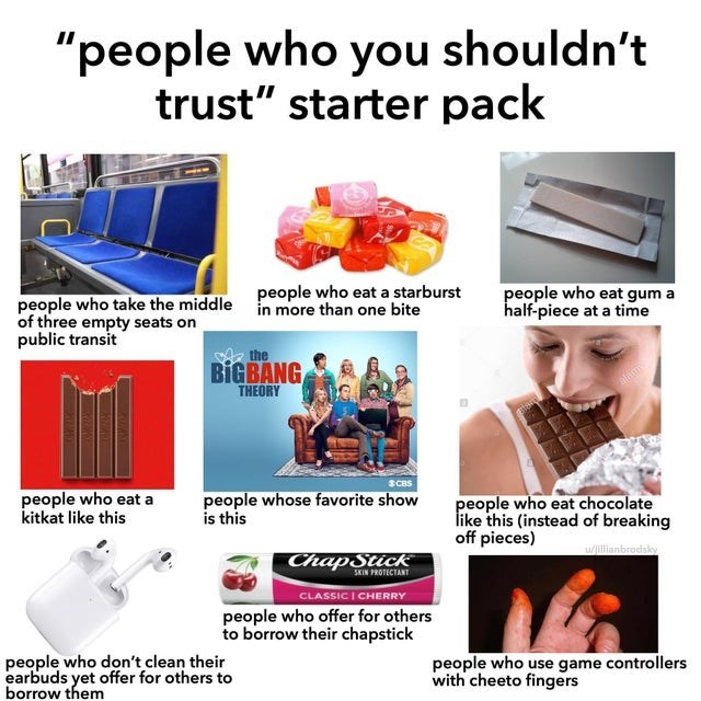 "people who you shouldn't trust" starter pack people who eat a starburst in more than one bite people who take the middle of three empty seats on public transit the BIGBANG THEORY 3CBS people who eat gum a half-piece at a time people who eat a kitkat like this people whose favorite show is this ChapStick SKIN PROTECTANT CLASSIC I CHERRY people who offer for others to borrow their chapstick people who don't clean their earbuds yet offer for others to borrow them people who eat chocolate like this (instead of breaking off pieces) w/jillianbrodsky people who use game controllers with cheeto fingers