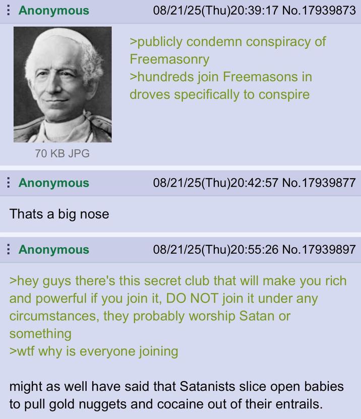 Anonymous 08/21/25(Thu)20:39:17 No.17939873 >publicly condemn conspiracy of Freemasonry >hundreds join Freemasons in droves specifically to conspire 70 KB JPG ⠀ Anonymous Thats a big nose Anonymous 08/21/25(Thu)20:42:57 No.17939877 08/21/25(Thu)20:55:26 No.17939897 >hey guys there's this secret club that will make you rich and powerful if you join it, DO NOT join it under any circumstances, they probably worship Satan or something >w-- why is everyone joining might as well have said that Satanists slice open babies to pull gold nuggets and cocaine out of their entrails.