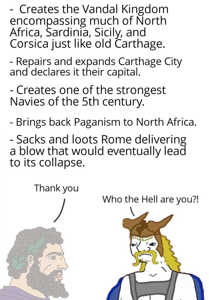 Creates the Vandal Kingdom encompassing much of North Africa, Sardinia, Sicily, and Corsica just like old Carthage. - Repairs and expands Carthage City and declares it their capital. - Creates one of the strongest Navies of the 5th century. - Brings back Paganism to North Africa. - Sacks and loots Rome delivering a blow that would eventually lead to its collapse. Thank you Who the Hell are you?!