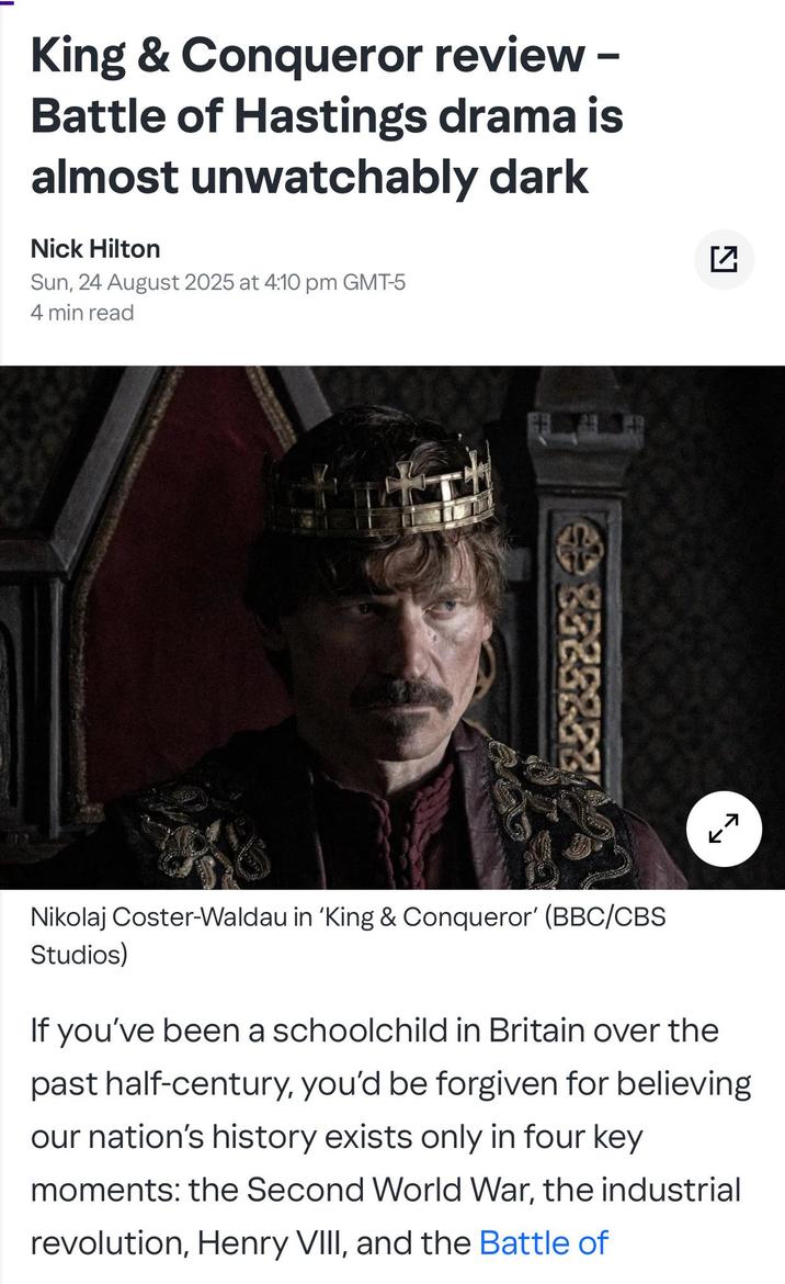 King & Conqueror review - Battle of Hastings drama is almost unwatchably dark Nick Hilton Sun, 24 August 2025 at 4:10 pm GMT-5 4 min read ☑☑ 85832321 7 Nikolaj Coster-Waldau in 'King & Conqueror' (BBC/CBS Studios) If you've been a schoolchild in Britain over the past half-century, you'd be forgiven for believing our nation's history exists only in four key moments: the Second World War, the industrial revolution, Henry VIII, and the Battle of
