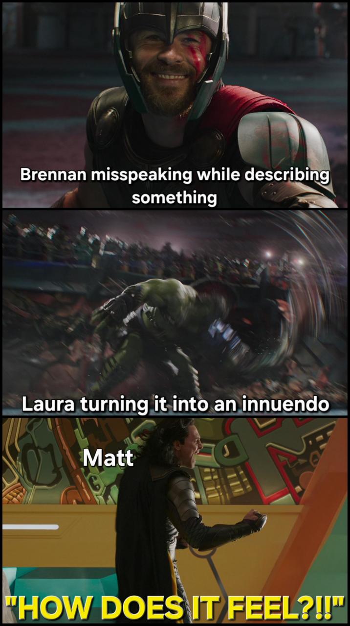 175 Brennan misspeaking while describing something Laura turning it into an innuendo Matt "HOW DOES IT FEEL?!!"