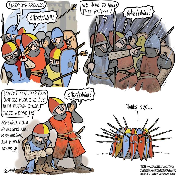 INCOMING ARROWS! SHIELDWAll! LATELY I FEEL LIFE'S BEEN JUST TOO MUCH, I'VE JUST BEEN FEELING DOWN, TIRED & DONE SOME TIMES I JUST SIT AND STARE, UNABLE TO DO ANYTHING, JUST MENTALLY EXHAUSTED DONU WE HAVE TO HOLD THAT BRIDGE! SHIELDWAII! SHIELDWAll! THANKS GUYS... FACEBOOK.COM/COULDBEWORSECOMIC INSTAGRAM.COM/COULDBEWORSECOMIC REDDIT = U/COULDBEWORSE COMIC