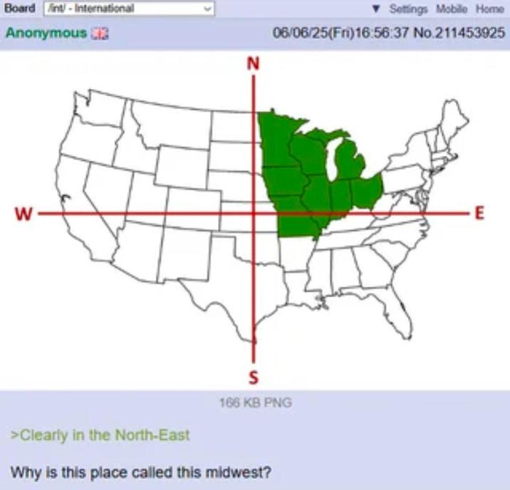 Board int-International Anonymous W N ▼Settings Mobile Home 06/06/25(Fri)16:56:37 No.211453925 >Clearly in the North-East S 166 KB PNG Why is this place called this midwest? E