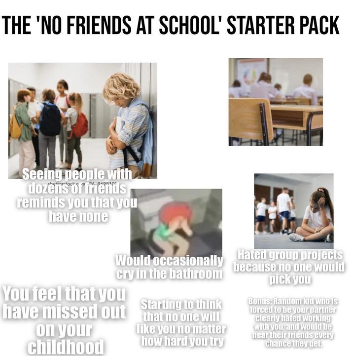 THE 'NO FRIENDS AT SCHOOL' STARTER PACK Seeing people with dozens of friends reminds you that you have none Would occasionally cry in the bathroom You feel that you Starting to think have missed out that no one will on your childhood like you no matter how hard you try Hated group projects because no one would pick you Bonus: Random kid who is forced to be your partner clearly hated working with you, and would be near their friends every chance they get.
