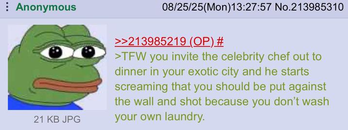 Anonymous 21 KB JPG 08/25/25(Mon) 13:27:57 No.213985310 >>213985219 (OP) # >TFW you invite the celebrity chef out to dinner in your exotic city and he starts screaming that you should be put against the wall and shot because you don't wash your own laundry.