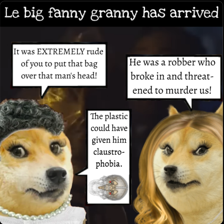 Le big fanny granny has arrived It was EXTREMELY rude of you to put that bag over that man's head! He was a robber who broke in and threat- ened to murder us! The plastic could have given him claustro- phobia.