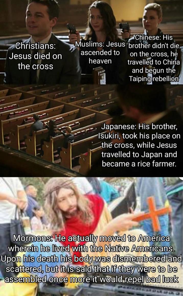 Christians: Jesus died on the cross Muslims: Jesus ascended to heaven Chinese: His brother didn't die. on the cross, he travelled to China and begun the Taiping rebellion Japanese: His brother, Isukiri, took his place on the cross, while Jesus travelled to Japan and became a rice farmer. Mormons: He actually moved to America wherein he lived with the Native Americans. Upon his death his body was dismembered and scattered, but it is said that if they were to be assembled once more it would repel bad luck