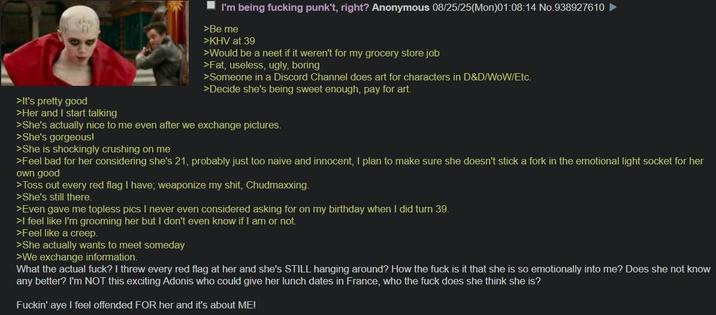 >It's pretty good >Her and I start talking I'm being f------ punk't, right? Anonymous 08/25/25(Mon)01:08:14 No.938927610 >Be me >KHV at 39 >Would be a neet if it weren't for my grocery store job >Fat, useless, ugly, boring >Someone in a Discord Channel does art for characters in D&D/WOW/Etc. >Decide she's being sweet enough, pay for art. >She's actually nice to me even after we exchange pictures. >She's gorgeous! >She is shockingly crushing on me >Feel bad for her considering she's 21, probably just too naive and innocent, I plan to make sure she doesn't stick a fork in the emotional light socket for her own good >Toss out every red flag I have; weaponize my s---, Chudmaxxing. >She's still there. >Even gave me topless pics I never even considered asking for on my birthday when I did turn 39. >I feel like I'm grooming her but I don't even know if I am or not. >Feel like a creep. >She actually wants to meet someday >We exchange information. What the actual f---? I threw every red flag at her and she's STILL hanging around? How the f--- is it that she is so emotionally into me? Does she not know any better? I'm NOT this exciting Adonis who could give her lunch dates in France, who the f--- does she think she is? F-----' aye I feel offended FOR her and it's about ME!