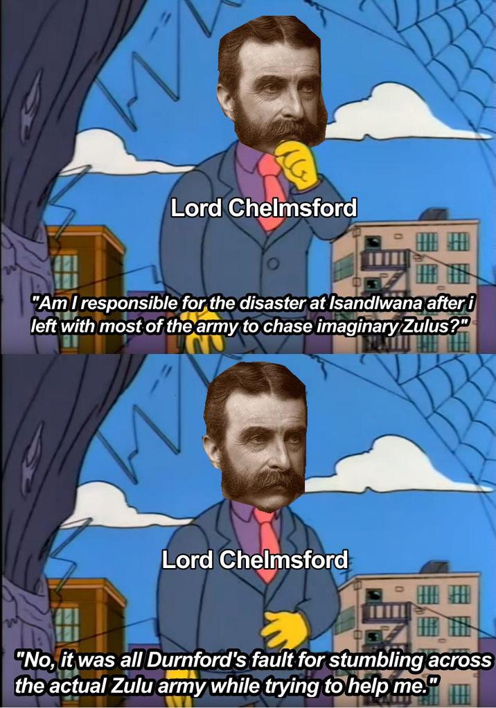 M Lord Chelmsford THE "Am I responsible for the disaster at Isandlwana after i left with most of the army to chase imaginary Zulus?" Lord Chelmsford "No, it was all Durnford's fault for stumbling across the actual Zulu army while trying to help me." 1